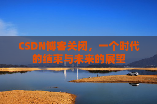 CSDN博客关闭，一个时代的结束与未来的展望